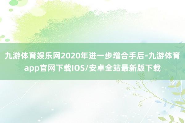 九游体育娱乐网2020年进一步增合手后-九游体育app官网下载IOS/安卓全站最新版下载