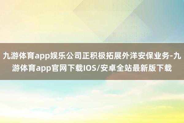 九游体育app娱乐公司正积极拓展外洋安保业务-九游体育app官网下载IOS/安卓全站最新版下载