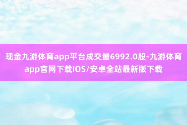 现金九游体育app平台成交量6992.0股-九游体育app官网下载IOS/安卓全站最新版下载