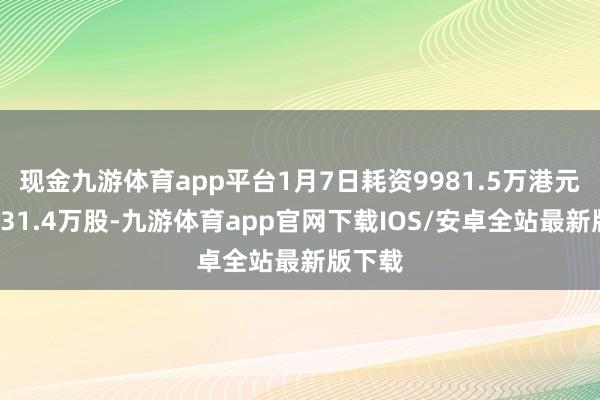 现金九游体育app平台1月7日耗资9981.5万港元回购131.4万股-九游体育app官网下载IOS/安卓全站最新版下载