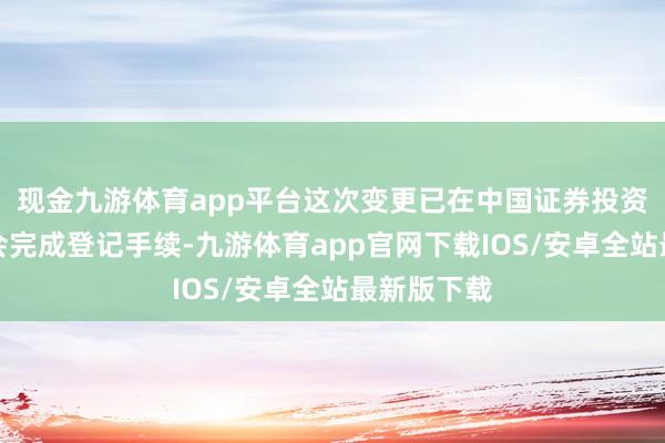 现金九游体育app平台这次变更已在中国证券投资基金业协会完成登记手续-九游体育app官网下载IOS/安卓全站最新版下载