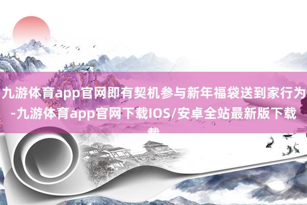 九游体育app官网即有契机参与新年福袋送到家行为-九游体育app官网下载IOS/安卓全站最新版下载