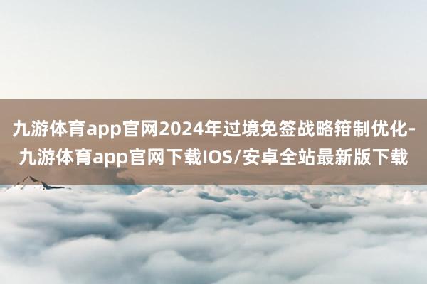 九游体育app官网2024年过境免签战略箝制优化-九游体育app官网下载IOS/安卓全站最新版下载