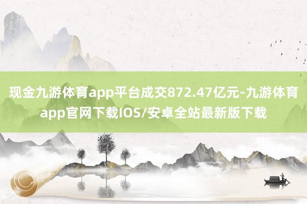 现金九游体育app平台成交872.47亿元-九游体育app官网下载IOS/安卓全站最新版下载