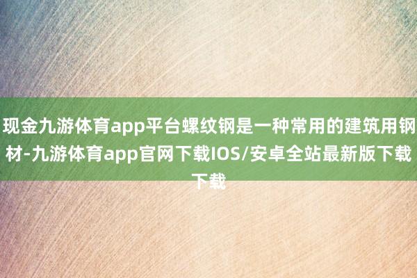 现金九游体育app平台螺纹钢是一种常用的建筑用钢材-九游体育app官网下载IOS/安卓全站最新版下载