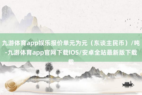 九游体育app娱乐报价单元为元（东谈主民币）/吨-九游体育app官网下载IOS/安卓全站最新版下载