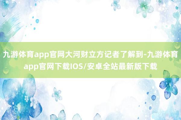 九游体育app官网大河财立方记者了解到-九游体育app官网下载IOS/安卓全站最新版下载