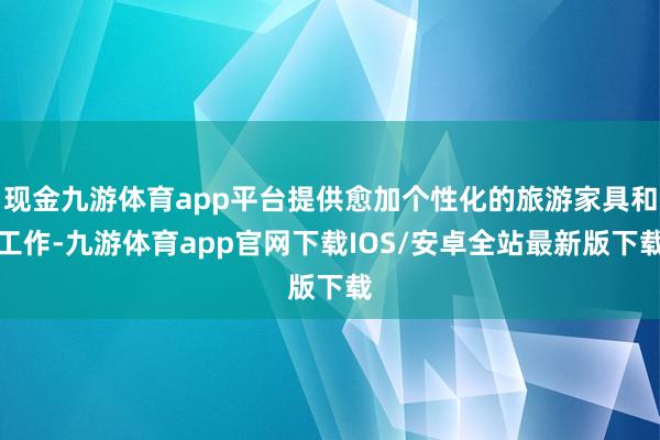 现金九游体育app平台提供愈加个性化的旅游家具和工作-九游体育app官网下载IOS/安卓全站最新版下载