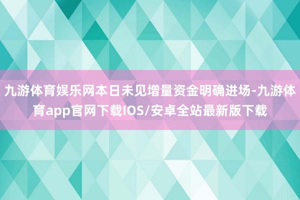 九游体育娱乐网本日未见增量资金明确进场-九游体育app官网下载IOS/安卓全站最新版下载