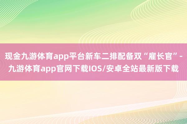 现金九游体育app平台新车二排配备双“雇长官”-九游体育app官网下载IOS/安卓全站最新版下载