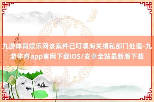 九游体育娱乐网该案件已叮嘱海关缉私部门处理-九游体育app官网下载IOS/安卓全站最新版下载