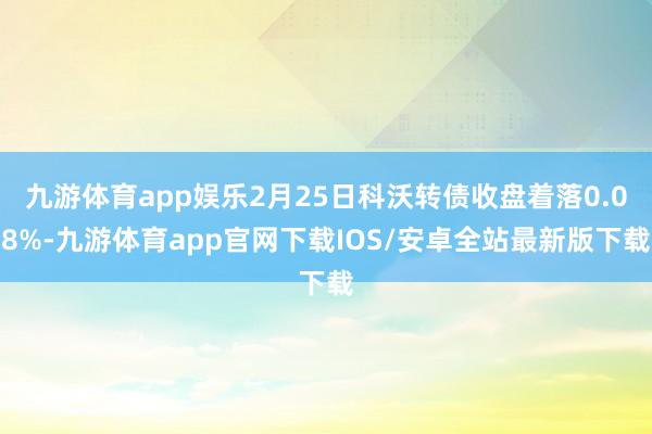 九游体育app娱乐2月25日科沃转债收盘着落0.08%-九游体育app官网下载IOS/安卓全站最新版下载