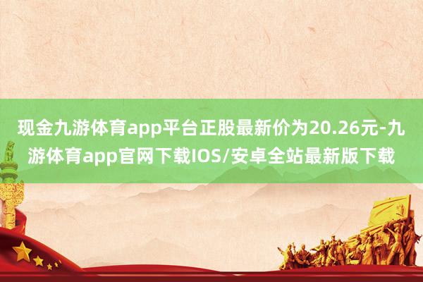 现金九游体育app平台正股最新价为20.26元-九游体育app官网下载IOS/安卓全站最新版下载