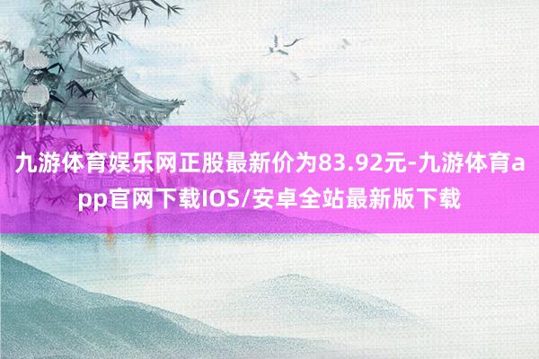 九游体育娱乐网正股最新价为83.92元-九游体育app官网下载IOS/安卓全站最新版下载