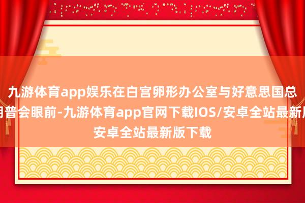 九游体育app娱乐在白宫卵形办公室与好意思国总统特朗普会眼前-九游体育app官网下载IOS/安卓全站最新版下载