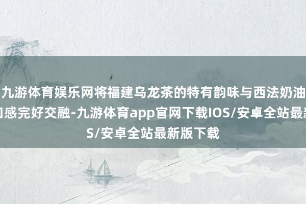 九游体育娱乐网将福建乌龙茶的特有韵味与西法奶油的细密口感完好交融-九游体育app官网下载IOS/安卓全站最新版下载